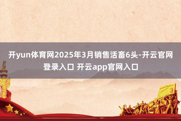 开yun体育网2025年3月销售活畜6头-开云官网登录入口 开云app官网入口
