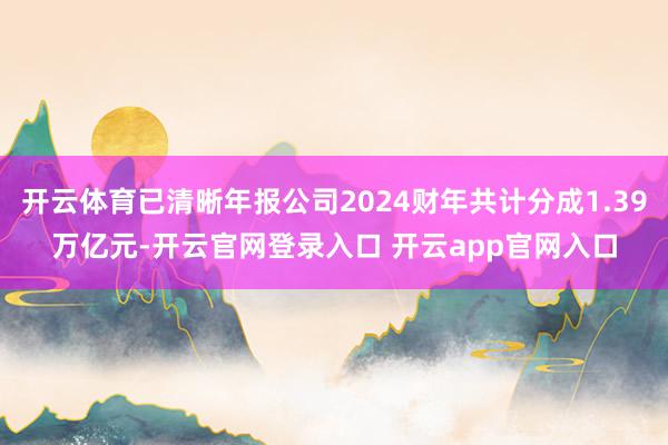 开云体育已清晰年报公司2024财年共计分成1.39万亿元-开云官网登录入口 开云app官网入口