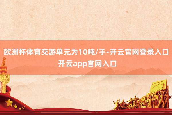 欧洲杯体育交游单元为10吨/手-开云官网登录入口 开云app官网入口