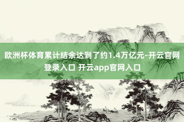 欧洲杯体育累计结余达到了约1.4万亿元-开云官网登录入口 开云app官网入口