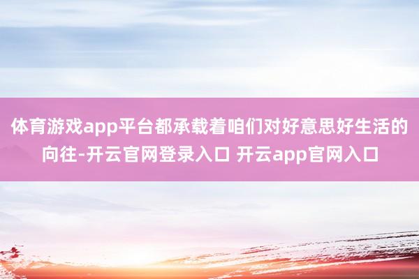 体育游戏app平台都承载着咱们对好意思好生活的向往-开云官网登录入口 开云app官网入口