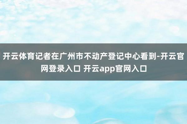 开云体育记者在广州市不动产登记中心看到-开云官网登录入口 开云app官网入口