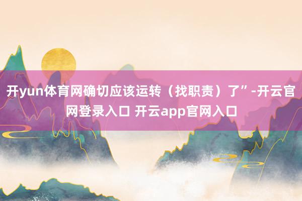 开yun体育网确切应该运转（找职责）了”-开云官网登录入口 开云app官网入口