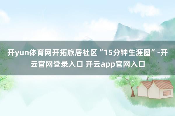 开yun体育网开拓旅居社区“15分钟生涯圈”-开云官网登录入口 开云app官网入口