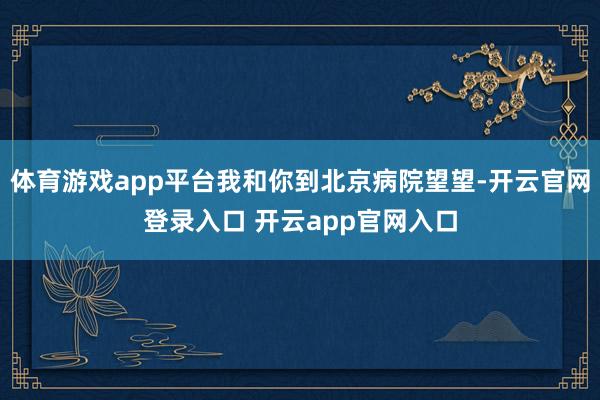 体育游戏app平台我和你到北京病院望望-开云官网登录入口 开云app官网入口