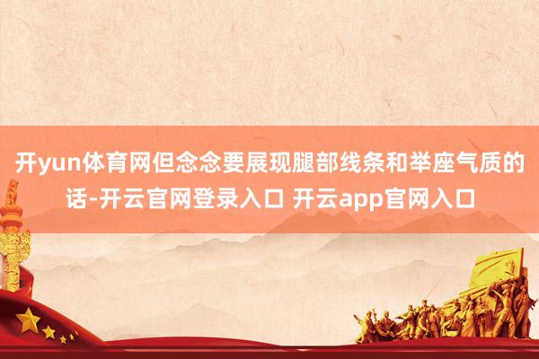 开yun体育网但念念要展现腿部线条和举座气质的话-开云官网登录入口 开云app官网入口