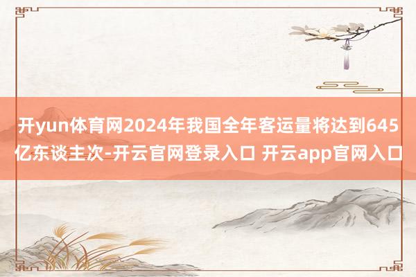 开yun体育网2024年我国全年客运量将达到645亿东谈主次-开云官网登录入口 开云app官网入口