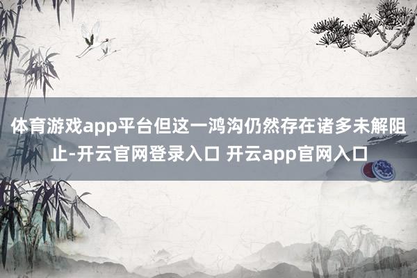 体育游戏app平台但这一鸿沟仍然存在诸多未解阻止-开云官网登录入口 开云app官网入口