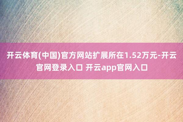 开云体育(中国)官方网站扩展所在1.52万元-开云官网登录入口 开云app官网入口