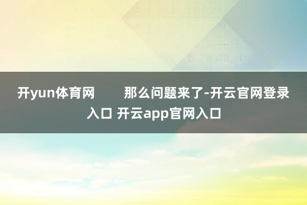 开yun体育网        那么问题来了-开云官网登录入口 开云app官网入口