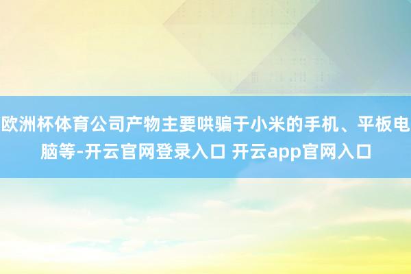 欧洲杯体育公司产物主要哄骗于小米的手机、平板电脑等-开云官网登录入口 开云app官网入口
