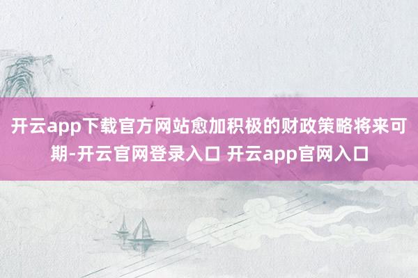 开云app下载官方网站愈加积极的财政策略将来可期-开云官网登录入口 开云app官网入口