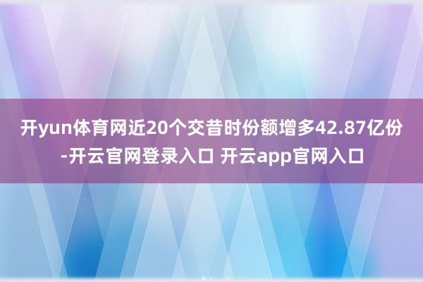 开yun体育网近20个交昔时份额增多42.87亿份-开云官网登录入口 开云app官网入口