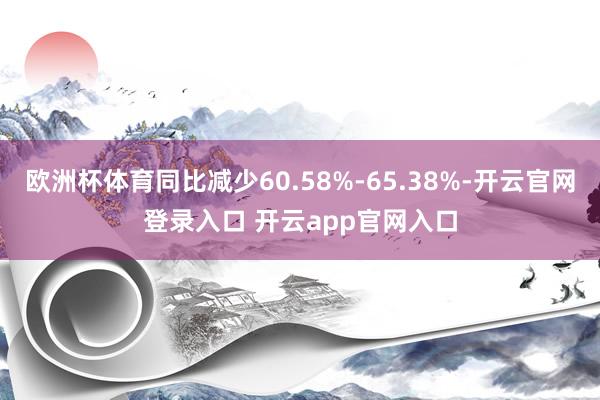 欧洲杯体育同比减少60.58%-65.38%-开云官网登录入口 开云app官网入口