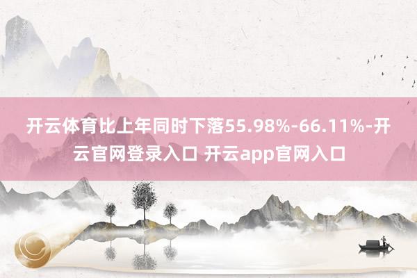 开云体育比上年同时下落55.98%-66.11%-开云官网登录入口 开云app官网入口