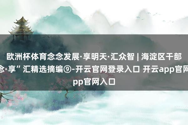 欧洲杯体育念念发展·享明天·汇众智 | 海淀区干部“念念·享”汇精选摘编⑨-开云官网登录入口 开云app官网入口