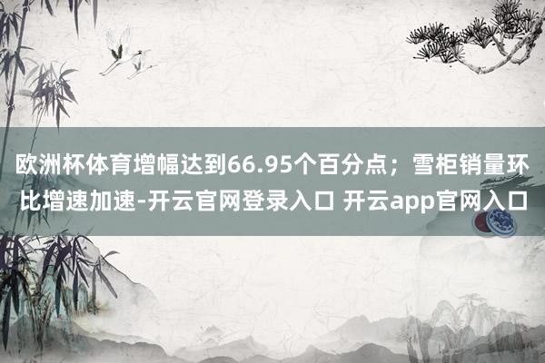 欧洲杯体育增幅达到66.95个百分点；雪柜销量环比增速加速-开云官网登录入口 开云app官网入口