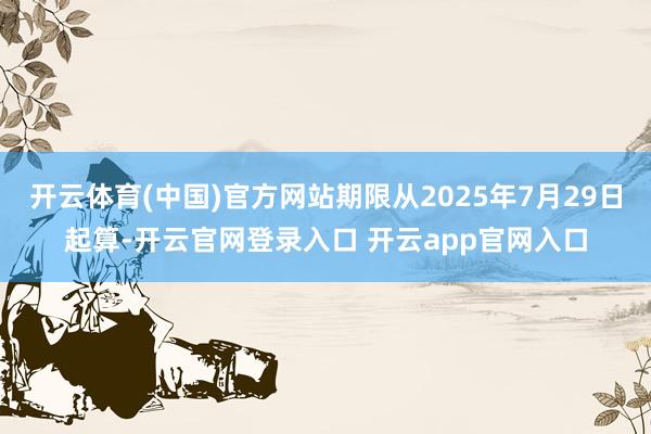开云体育(中国)官方网站期限从2025年7月29日起算-开云官网登录入口 开云app官网入口