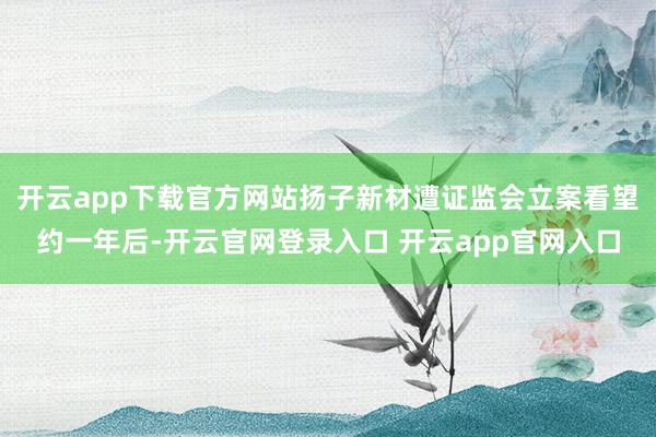 开云app下载官方网站扬子新材遭证监会立案看望约一年后-开云官网登录入口 开云app官网入口