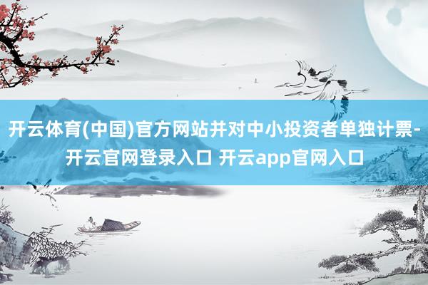 开云体育(中国)官方网站并对中小投资者单独计票-开云官网登录入口 开云app官网入口