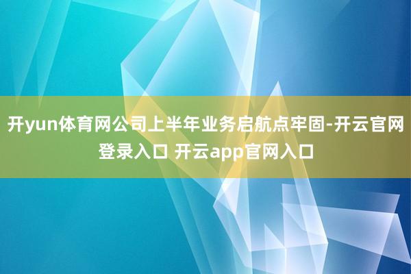 开yun体育网公司上半年业务启航点牢固-开云官网登录入口 开云app官网入口