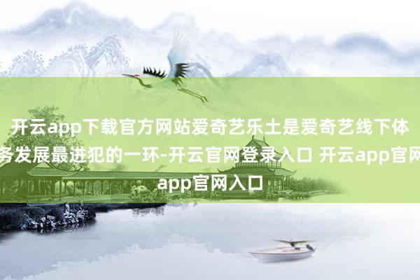 开云app下载官方网站爱奇艺乐土是爱奇艺线下体验业务发展最进犯的一环-开云官网登录入口 开云app官网入口