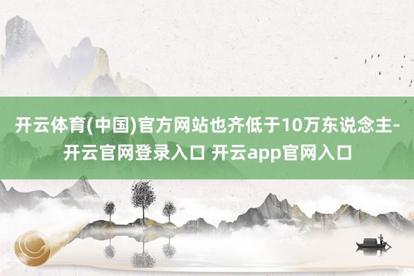 开云体育(中国)官方网站也齐低于10万东说念主-开云官网登录入口 开云app官网入口