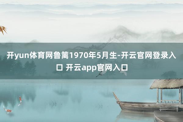 开yun体育网鲁篱1970年5月生-开云官网登录入口 开云app官网入口