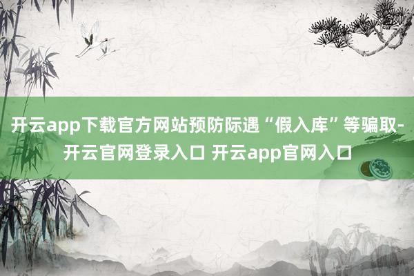 开云app下载官方网站预防际遇“假入库”等骗取-开云官网登录入口 开云app官网入口