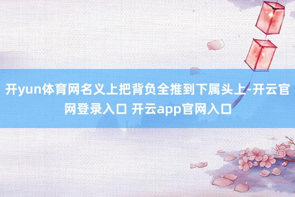开yun体育网名义上把背负全推到下属头上-开云官网登录入口 开云app官网入口