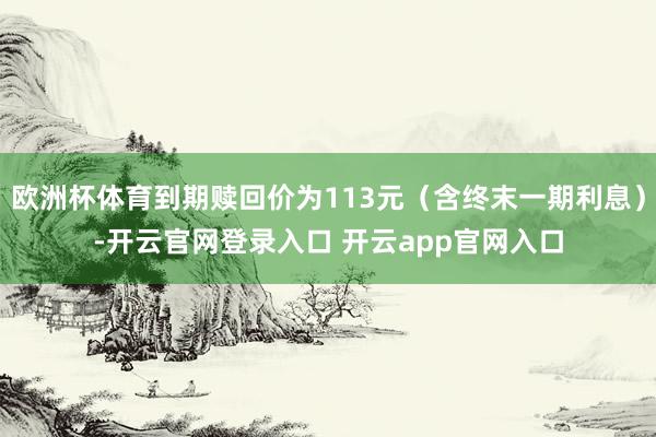 欧洲杯体育到期赎回价为113元（含终末一期利息）-开云官网登录入口 开云app官网入口