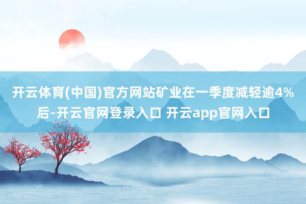 开云体育(中国)官方网站　　矿业在一季度减轻逾4%后-开云官网登录入口 开云app官网入口
