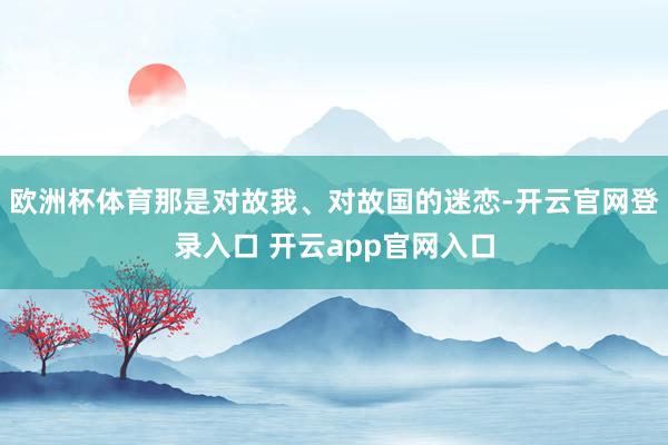 欧洲杯体育那是对故我、对故国的迷恋-开云官网登录入口 开云app官网入口