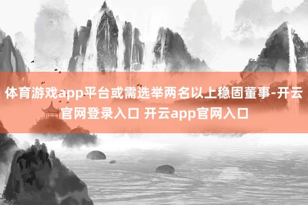 体育游戏app平台或需选举两名以上稳固董事-开云官网登录入口 开云app官网入口