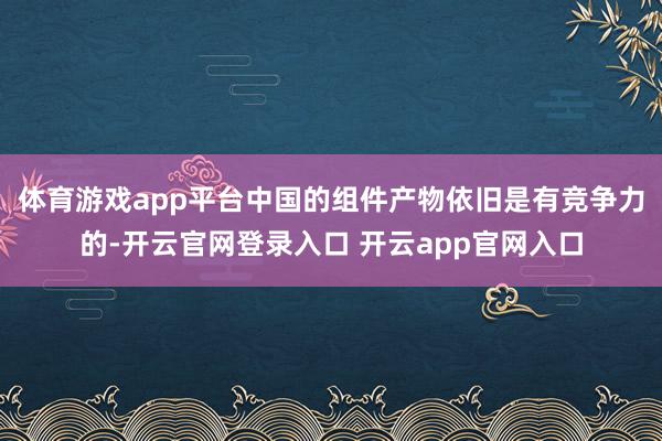 体育游戏app平台中国的组件产物依旧是有竞争力的-开云官网登录入口 开云app官网入口
