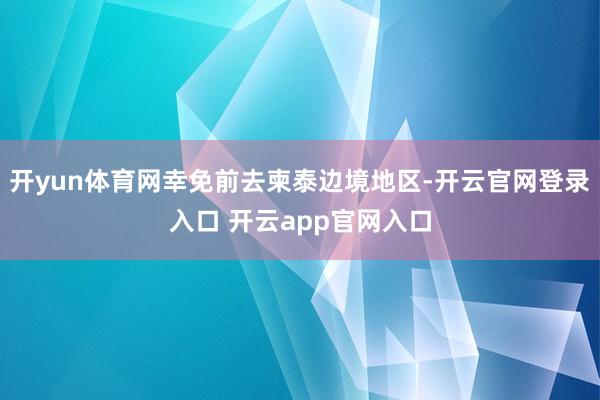 开yun体育网幸免前去柬泰边境地区-开云官网登录入口 开云app官网入口