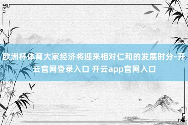 欧洲杯体育大家经济将迎来相对仁和的发展时分-开云官网登录入口 开云app官网入口