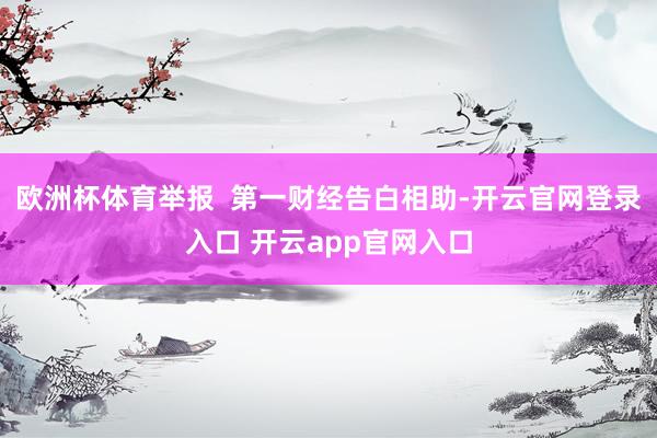 欧洲杯体育举报  第一财经告白相助-开云官网登录入口 开云app官网入口