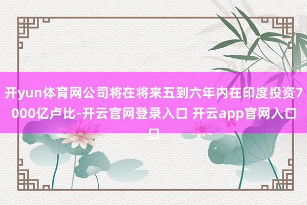开yun体育网公司将在将来五到六年内在印度投资7000亿卢比-开云官网登录入口 开云app官网入口