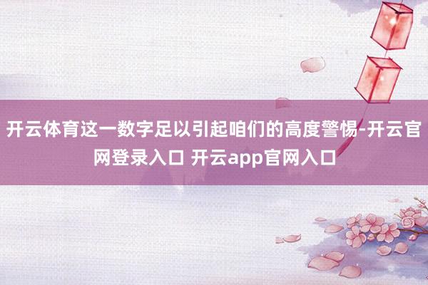 开云体育这一数字足以引起咱们的高度警惕-开云官网登录入口 开云app官网入口