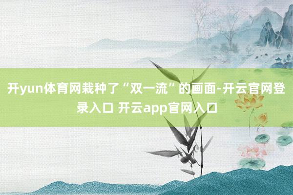 开yun体育网栽种了“双一流”的画面-开云官网登录入口 开云app官网入口