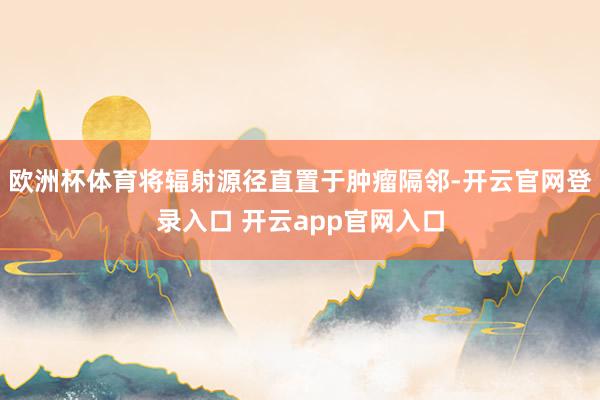 欧洲杯体育将辐射源径直置于肿瘤隔邻-开云官网登录入口 开云app官网入口