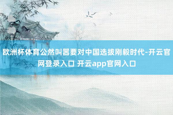 欧洲杯体育公然叫嚣要对中国选拔刚毅时代-开云官网登录入口 开云app官网入口