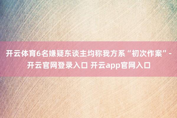 开云体育6名嫌疑东谈主均称我方系“初次作案”-开云官网登录入口 开云app官网入口