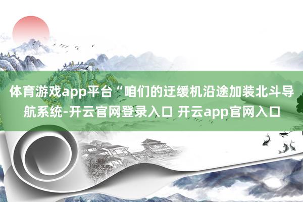 体育游戏app平台　　“咱们的迂缓机沿途加装北斗导航系统-开云官网登录入口 开云app官网入口