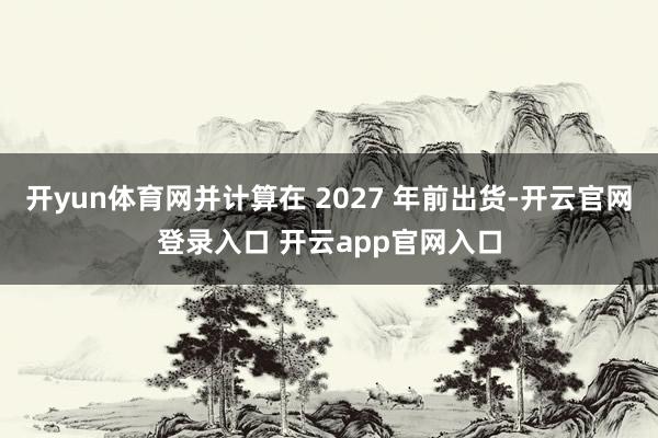 开yun体育网并计算在 2027 年前出货-开云官网登录入口 开云app官网入口