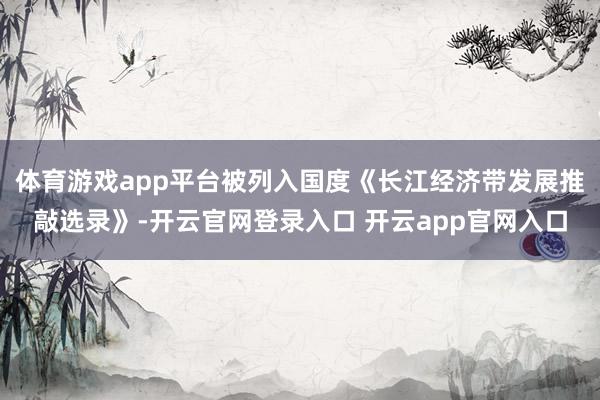 体育游戏app平台被列入国度《长江经济带发展推敲选录》-开云官网登录入口 开云app官网入口