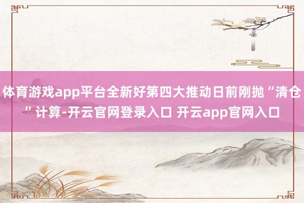 体育游戏app平台全新好第四大推动日前刚抛“清仓”计算-开云官网登录入口 开云app官网入口