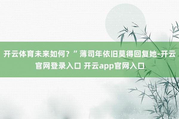 开云体育未来如何?”薄司年依旧莫得回复她-开云官网登录入口 开云app官网入口