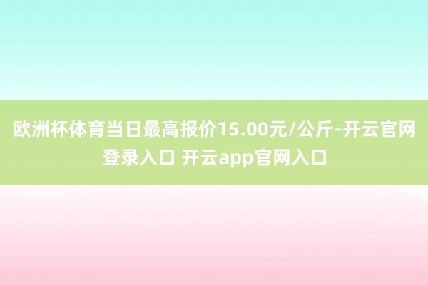 欧洲杯体育当日最高报价15.00元/公斤-开云官网登录入口 开云app官网入口